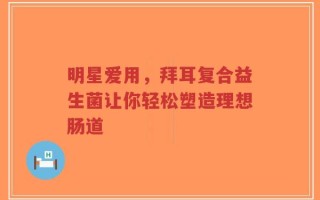 明星爱用，拜耳复合益生菌让你轻松塑造理想肠道