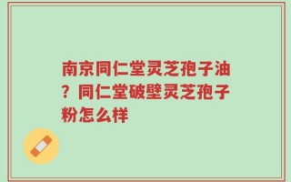 南京同仁堂灵芝孢子油？同仁堂破壁灵芝孢子粉怎么样