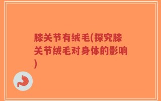 膝关节有绒毛(探究膝关节绒毛对身体的影响)