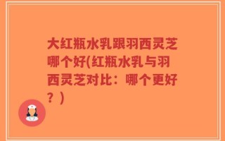 大红瓶水乳跟羽西灵芝哪个好(红瓶水乳与羽西灵芝对比：哪个更好？)