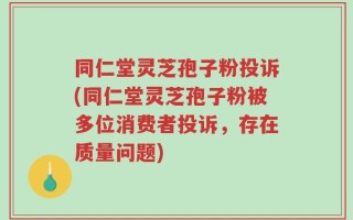 同仁堂灵芝孢子粉投诉(同仁堂灵芝孢子粉被多位消费者投诉，存在质量问题)
