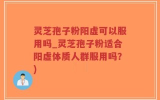 灵芝孢子粉阳虚可以服用吗_灵芝孢子粉适合阳虚体质人群服用吗？)
