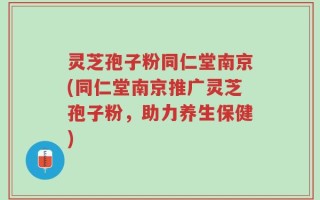 灵芝孢子粉同仁堂南京(同仁堂南京推广灵芝孢子粉，助力养生保健)