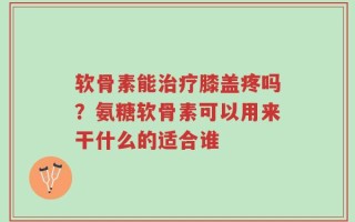 软骨素能治疗膝盖疼吗？氨糖软骨素可以用来干什么的适合谁