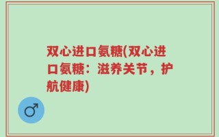 双心进口氨糖(双心进口氨糖：滋养关节，护航健康)