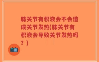 膝关节有积液会不会造成关节发热(膝关节有积液会导致关节发热吗？)