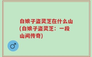 白娘子盗灵芝在什么山(白娘子盗灵芝：一段山间传奇)