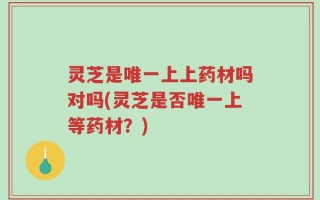 灵芝是唯一上上药材吗对吗(灵芝是否唯一上等药材？)