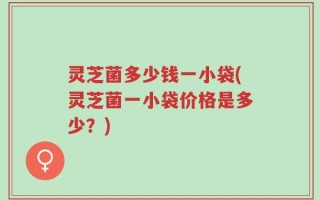 灵芝菌多少钱一小袋(灵芝菌一小袋价格是多少？)