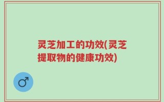 灵芝加工的功效(灵芝提取物的健康功效)