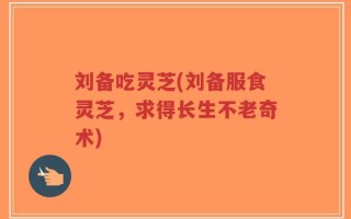 刘备吃灵芝(刘备服食灵芝，求得长生不老奇术)