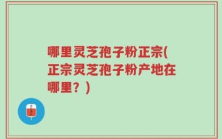 哪里灵芝孢子粉正宗(正宗灵芝孢子粉产地在哪里？)