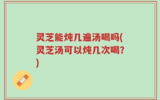 灵芝能炖几遍汤喝吗(灵芝汤可以炖几次喝？)