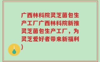 广西林科院灵芝菌包生产工厂广西林科院新推灵芝菌包生产工厂，为灵芝爱好者带来新福利)