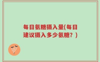 每日氨糖摄入量(每日建议摄入多少氨糖？)