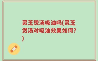 灵芝煲汤吸油吗(灵芝煲汤对吸油效果如何？)