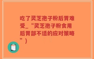 吃了灵芝孢子粉后胃难受_“灵芝孢子粉食用后胃部不适的应对策略”)