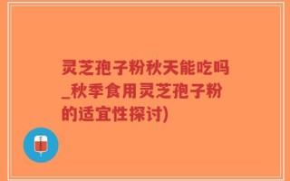 灵芝孢子粉秋天能吃吗_秋季食用灵芝孢子粉的适宜性探讨)