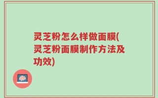 灵芝粉怎么样做面膜(灵芝粉面膜制作方法及功效)