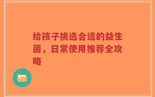 给孩子挑选合适的益生菌，日常使用推荐全攻略