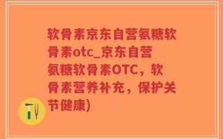 软骨素京东自营氨糖软骨素otc_京东自营氨糖软骨素OTC，软骨素营养补充，保护关节健康)