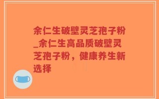 余仁生破壁灵芝孢子粉_余仁生高品质破壁灵芝孢子粉，健康养生新选择