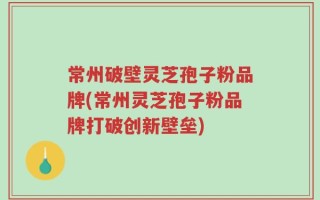常州破壁灵芝孢子粉品牌(常州灵芝孢子粉品牌打破创新壁垒)
