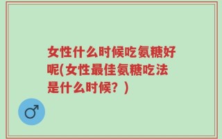 女性什么时候吃氨糖好呢(女性最佳氨糖吃法是什么时候？)