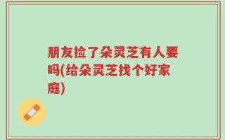 朋友捡了朵灵芝有人要吗(给朵灵芝找个好家庭)