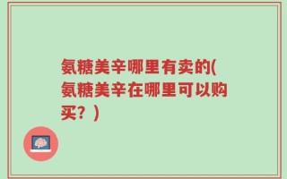 氨糖美辛哪里有卖的(氨糖美辛在哪里可以购买？)