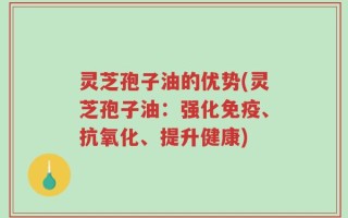 灵芝孢子油的优势(灵芝孢子油：强化免疫、抗氧化、提升健康)