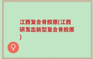 江西复合骨胶原(江西研发出新型复合骨胶原)