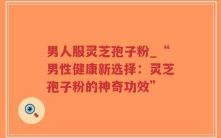 男人服灵芝孢子粉_“男性健康新选择：灵芝孢子粉的神奇功效”