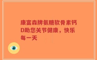 康富森牌氨糖软骨素钙D助您关节健康，快乐每一天