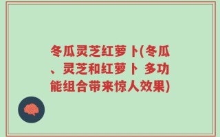 冬瓜灵芝红萝卜(冬瓜、灵芝和红萝卜 多功能组合带来惊人效果)