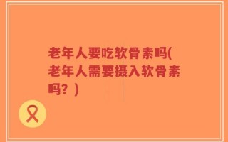 老年人要吃软骨素吗(老年人需要摄入软骨素吗？)