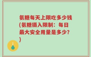 氨糖每天上限吃多少钱(氨糖摄入限制：每日最大安全用量是多少？)