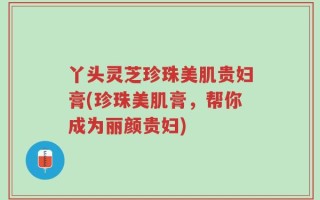 丫头灵芝珍珠美肌贵妇膏(珍珠美肌膏，帮你成为丽颜贵妇)