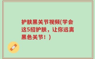 护肤黑关节视频(学会这5招护肤，让你远离黑色关节！)