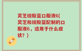 灵芝绞股蓝口服液6(灵芝和绞股蓝配制的口服液6，适用于什么症状？)