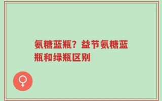 氨糖蓝瓶？益节氨糖蓝瓶和绿瓶区别