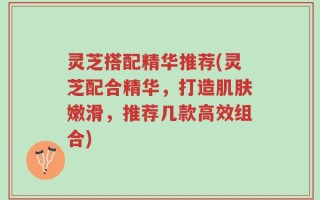 灵芝搭配精华推荐(灵芝配合精华，打造肌肤嫩滑，推荐几款高效组合)