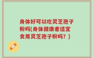 身体好可以吃灵芝孢子粉吗(身体健康者适宜食用灵芝孢子粉吗？)