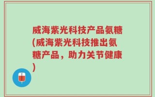 威海紫光科技产品氨糖(威海紫光科技推出氨糖产品，助力关节健康)