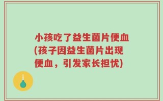 小孩吃了益生菌片便血(孩子因益生菌片出现便血，引发家长担忧)