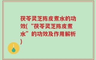 茯苓灵芝陈皮煮水的功效(“茯苓灵芝陈皮煮水”的功效及作用解析)