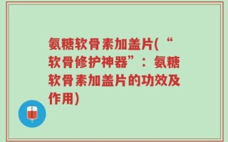 氨糖软骨素加盖片(“软骨修护神器”：氨糖软骨素加盖片的功效及作用)