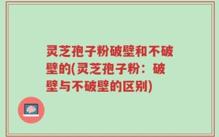 灵芝孢子粉破壁和不破壁的(灵芝孢子粉：破壁与不破壁的区别)
