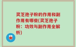 灵芝孢子粉的作用和副作用有哪些(灵芝孢子粉：功效与副作用全解析)