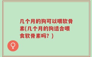 几个月的狗可以喂软骨素(几个月的狗适合喂食软骨素吗？)